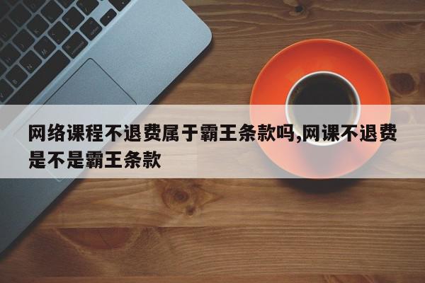 网络课程不退费属于霸王条款吗,网课不退费是不是霸王条款